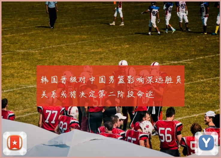韩国晋级对中国男篮影响深远胜负关系或将决定第二阶段命运