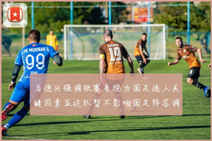 马德兴强调联赛表现为国足选人关键因素亚运队暂不影响国足阵容调整