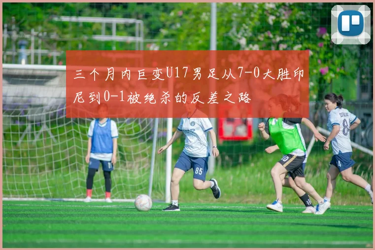 三个月内巨变U17男足从7-0大胜印尼到0-1被绝杀的反差之路