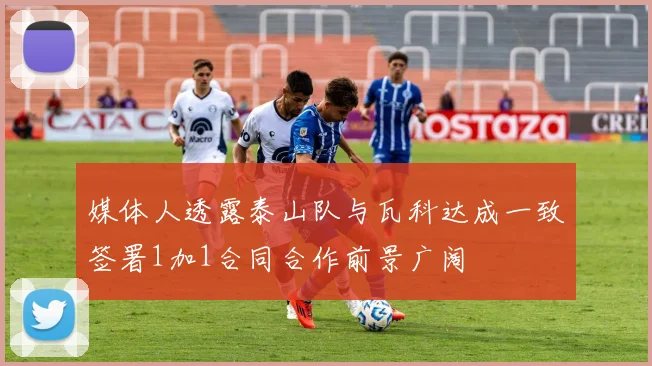媒体人透露泰山队与瓦科达成一致签署1加1合同合作前景广阔