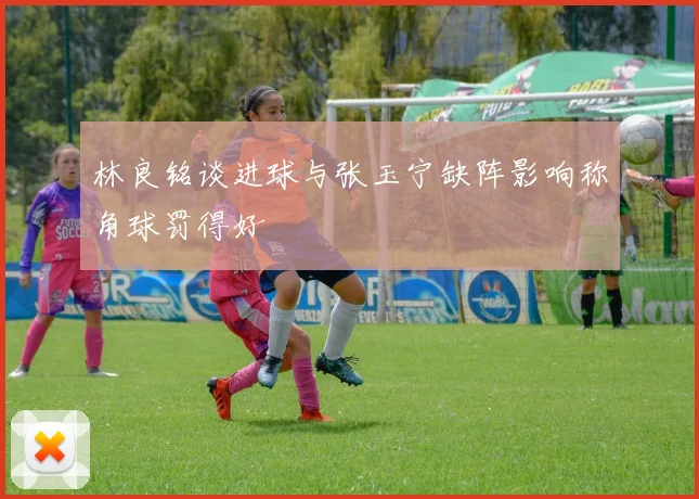 林良铭谈进球与张玉宁缺阵影响称角球罚得好
