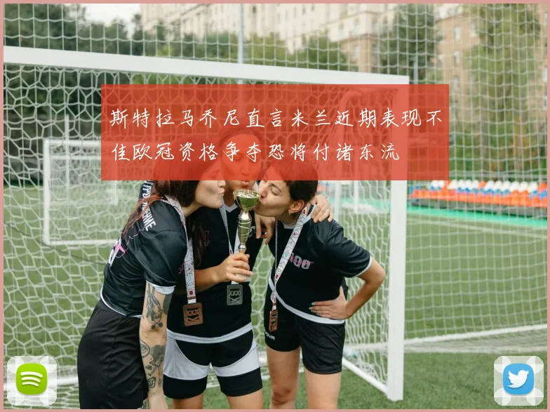 斯特拉马乔尼直言米兰近期表现不佳欧冠资格争夺恐将付诸东流