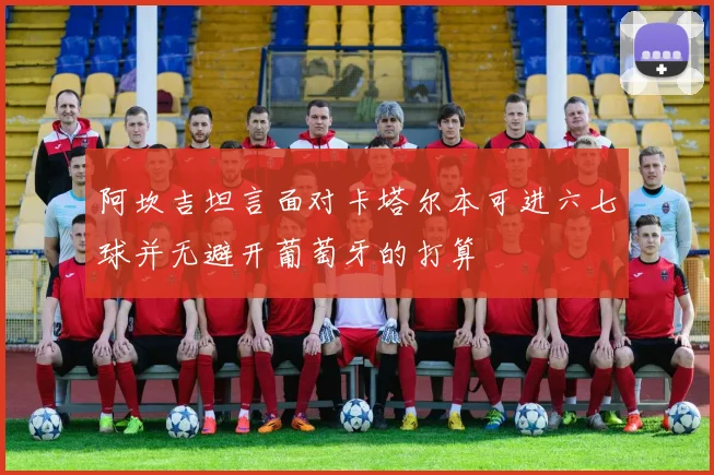 阿坎吉坦言面对卡塔尔本可进六七球并无避开葡萄牙的打算