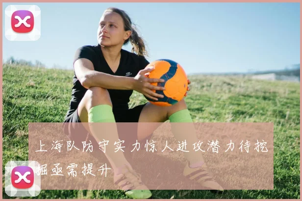 上海队防守实力惊人进攻潜力待挖掘亟需提升