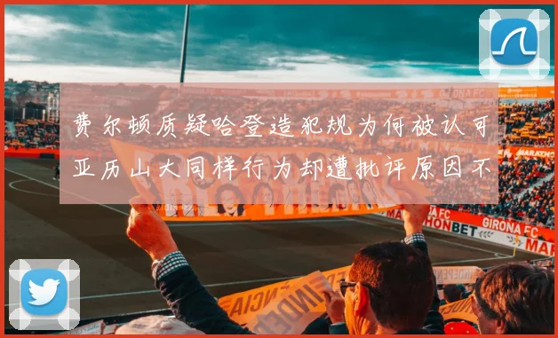 费尔顿质疑哈登造犯规为何被认可亚历山大同样行为却遭批评原因不明