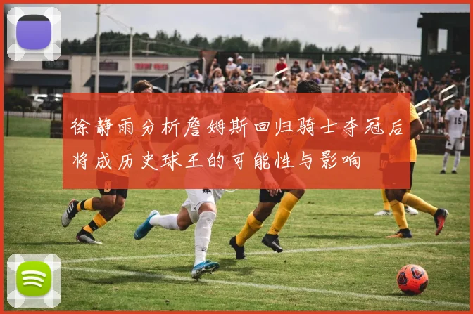 徐静雨分析詹姆斯回归骑士夺冠后将成历史球王的可能性与影响