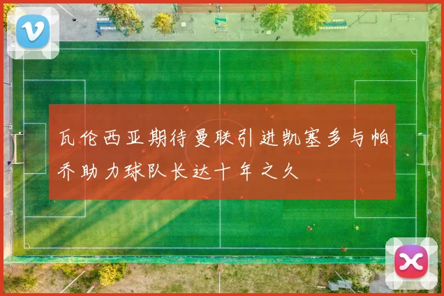 瓦伦西亚期待曼联引进凯塞多与帕乔助力球队长达十年之久