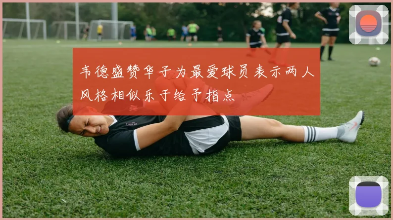 韦德盛赞华子为最爱球员表示两人风格相似乐于给予指点