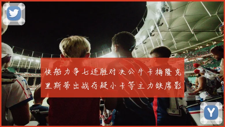 快船力争七连胜对决公牛卡梅隆克里斯蒂出战存疑小卡等主力缺席影响比赛走势