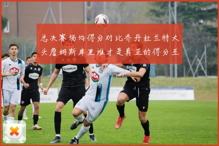 总决赛场均得分对比乔丹杜兰特大头詹姆斯库里谁才是真正的得分王