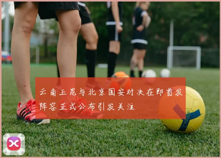 云南玉昆与北京国安对决在即首发阵容正式公布引发关注