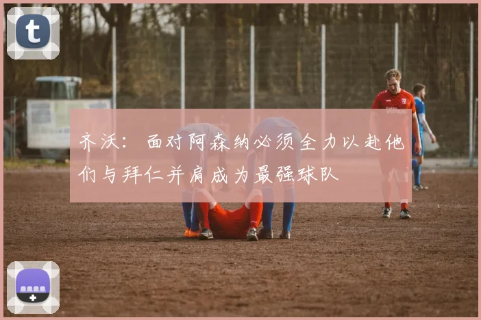 齐沃：面对阿森纳必须全力以赴他们与拜仁并肩成为最强球队