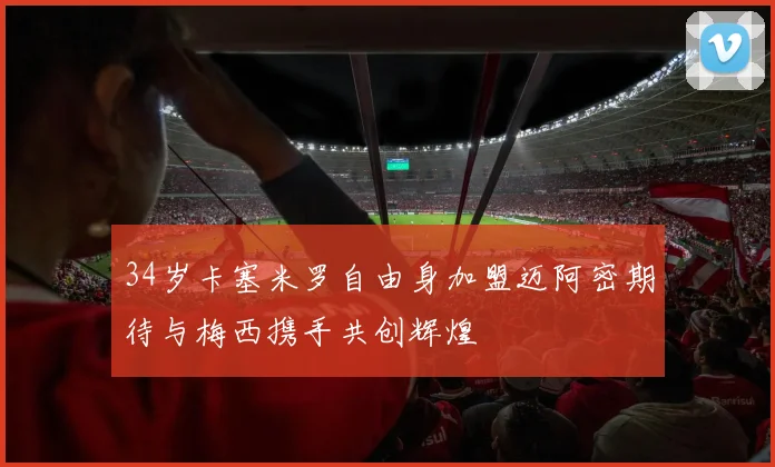 34岁卡塞米罗自由身加盟迈阿密期待与梅西携手共创辉煌