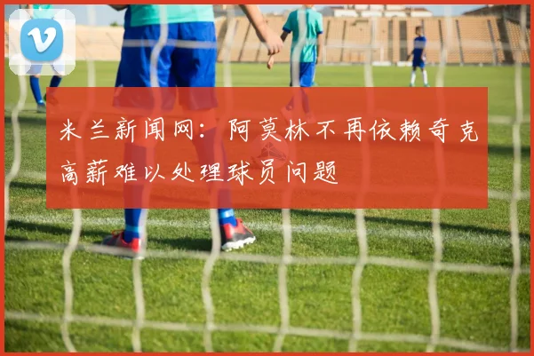 米兰新闻网：阿莫林不再依赖奇克高薪难以处理球员问题