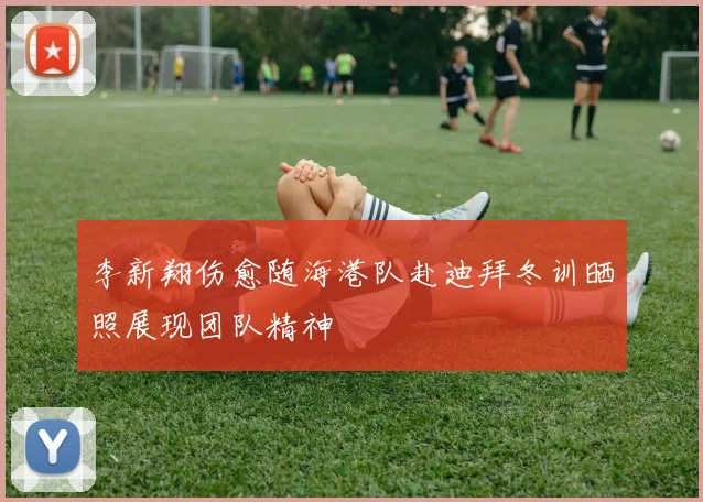 李新翔伤愈随海港队赴迪拜冬训晒照展现团队精神