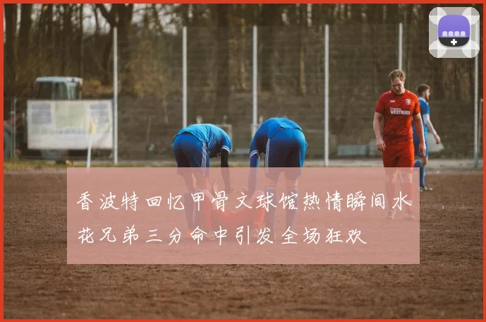 香波特回忆甲骨文球馆热情瞬间水花兄弟三分命中引发全场狂欢