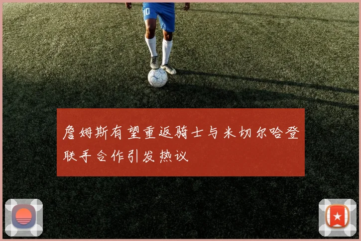 詹姆斯有望重返骑士与米切尔哈登联手合作引发热议