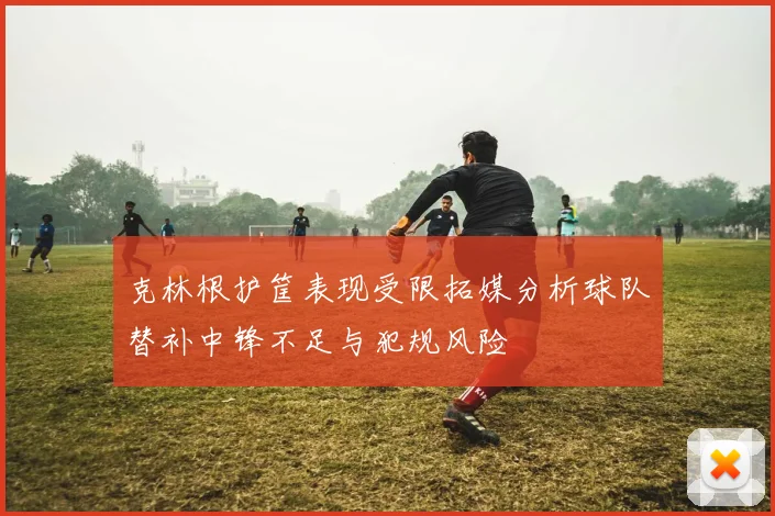 克林根护筐表现受限拓媒分析球队替补中锋不足与犯规风险
