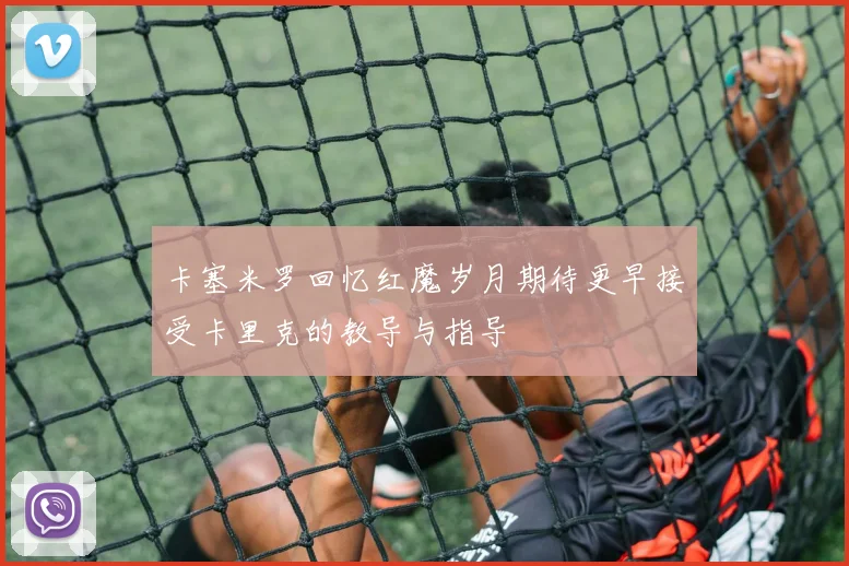 卡塞米罗回忆红魔岁月期待更早接受卡里克的教导与指导