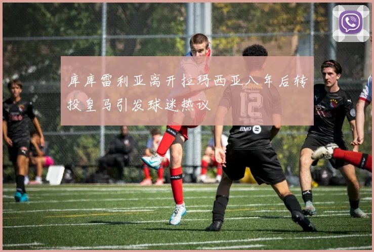 库库雷利亚离开拉玛西亚八年后转投皇马引发球迷热议