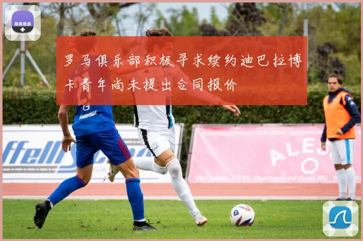 罗马俱乐部积极寻求续约迪巴拉博卡青年尚未提出合同报价