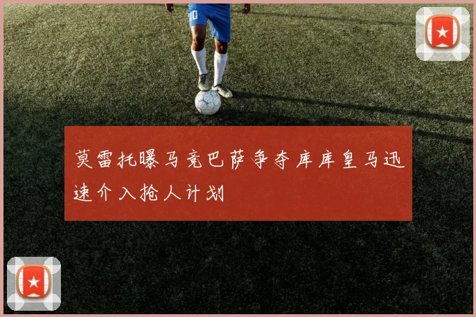 莫雷托曝马竞巴萨争夺库库皇马迅速介入抢人计划
