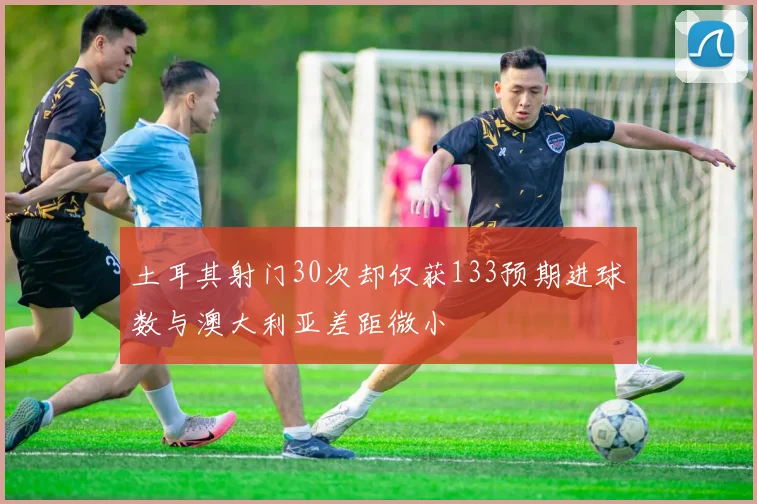 土耳其射门30次却仅获133预期进球数与澳大利亚差距微小